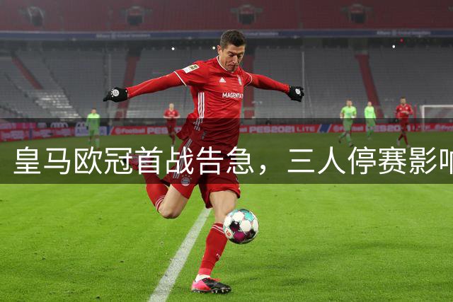 皇马欧冠首战告急，三人停赛影响重大